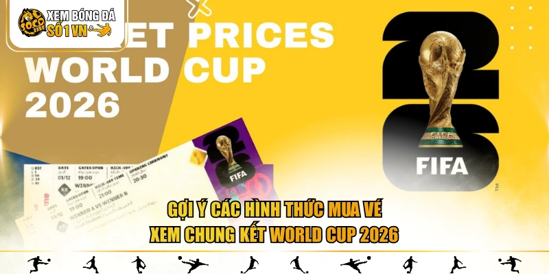 Gợi ý các hình thức mua vé xem chung kết World Cup 2026
